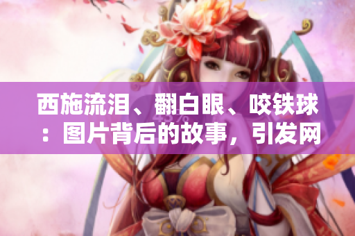 西施流泪、翻白眼、咬铁球：图片背后的故事，引发网友热议