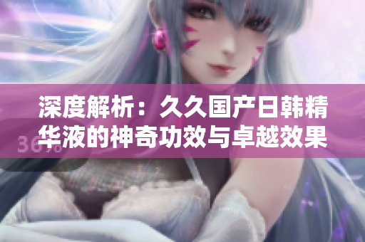 深度解析：久久国产日韩精华液的神奇功效与卓越效果，为您揭秘
