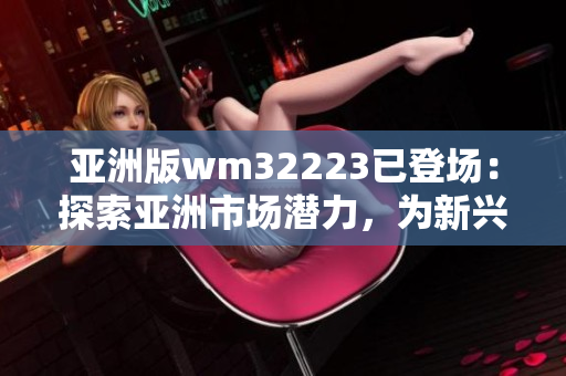亚洲版wm32223已登场：探索亚洲市场潜力，为新兴技术带来挑战和机遇