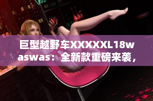 巨型越野车XXXXXL18waswas：全新款重磅来袭，颠覆你对越野的想象