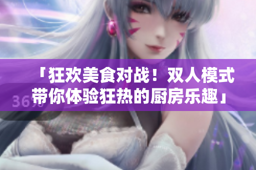 「狂欢美食对战！双人模式带你体验狂热的厨房乐趣」