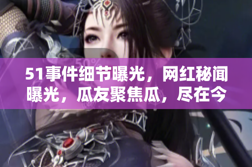 51事件细节曝光，网红秘闻曝光，瓜友聚焦瓜，尽在今日瓜食盒
