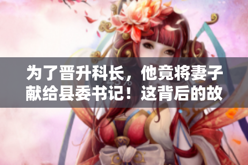为了晋升科长，他竟将妻子献给县委书记！这背后的故事令人震惊！