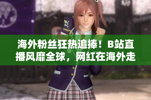海外粉丝狂热追捧！B站直播风靡全球，网红在海外走红