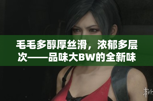 毛毛多醇厚丝滑，浓郁多层次——品味大BW的全新味觉盛宴