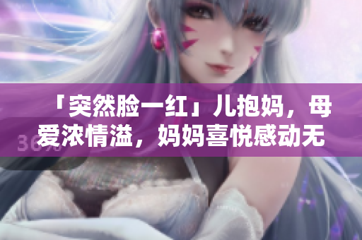 「突然脸一红」儿抱妈，母爱浓情溢，妈妈喜悦感动无限。