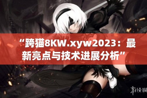 “跨猫8KW.xyw2023：最新亮点与技术进展分析”