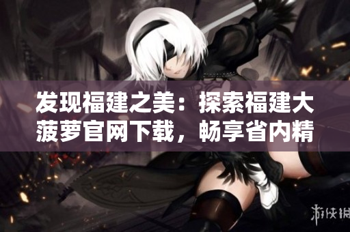 发现福建之美：探索福建大菠萝官网下载，畅享省内精彩导航