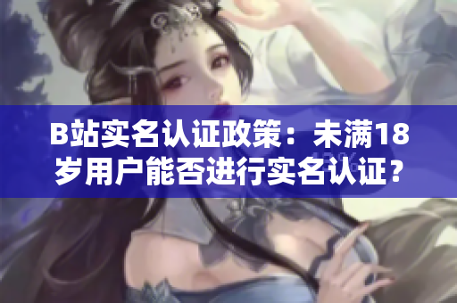B站实名认证政策：未满18岁用户能否进行实名认证？详解未成年人的认证流程