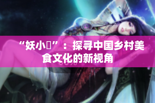 “妖小槡”：探寻中国乡村美食文化的新视角