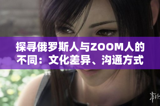 探寻俄罗斯人与ZOOM人的不同：文化差异、沟通方式以及社交习惯的对比