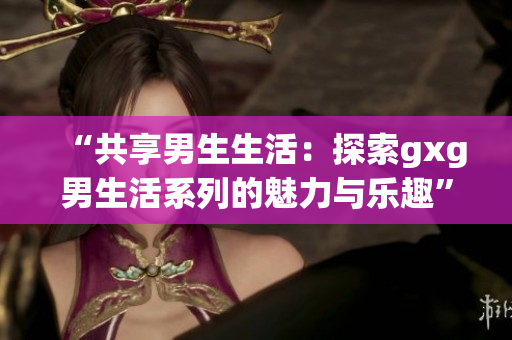 “共享男生生活：探索gxg男生活系列的魅力与乐趣”