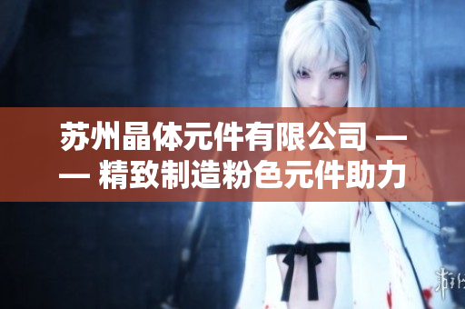 苏州晶体元件有限公司 —— 精致制造粉色元件助力科技创新