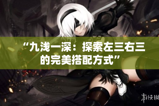 “九浅一深：探索左三右三的完美搭配方式”