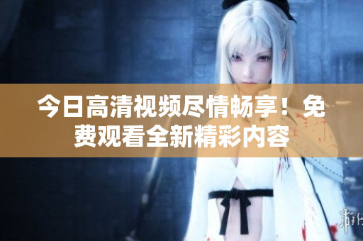 今日高清视频尽情畅享！免费观看全新精彩内容