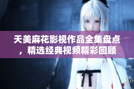 天美麻花影视作品全集盘点，精选经典视频精彩回顾