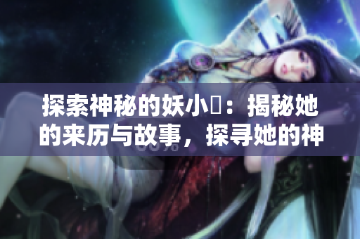 探索神秘的妖小槡：揭秘她的来历与故事，探寻她的神秘力量和魅力