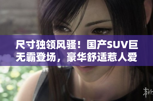 尺寸独领风骚！国产SUV巨无霸登场，豪华舒适惹人爱