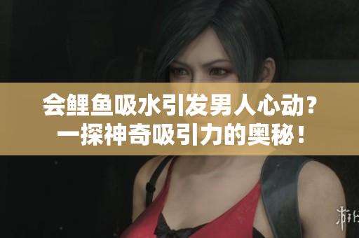 会鲤鱼吸水引发男人心动？一探神奇吸引力的奥秘！