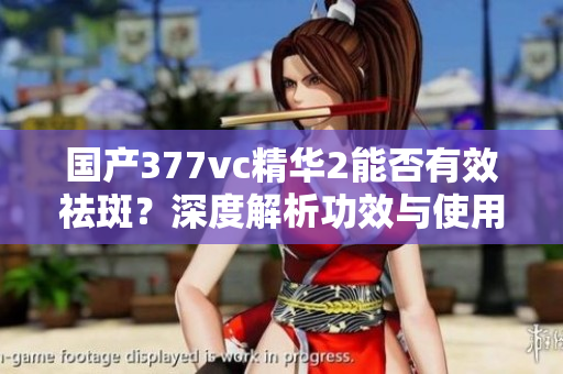国产377vc精华2能否有效祛斑？深度解析功效与使用方法