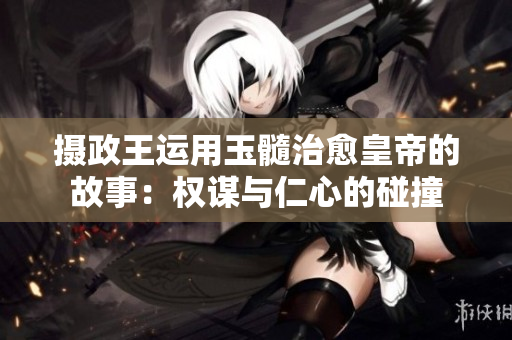 摄政王运用玉髓治愈皇帝的故事：权谋与仁心的碰撞