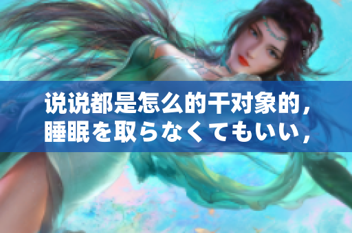 说说都是怎么的干对象的，睡眠を取らなくてもいい，睡觉抓着小鸡一晚上会怎样，睡过年纪最大的多少岁六十多，水润紧致销魂低吟古代，水润紧致销魂低吟185