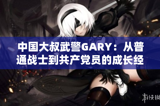 中国大叔武警GARY：从普通战士到共产党员的成长经历