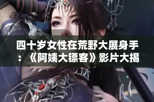 四十岁女性在荒野大展身手：《阿姨大镖客》影片大揭秘!