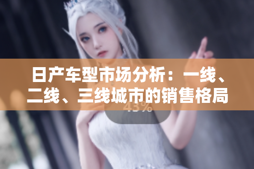 日产车型市场分析：一线、二线、三线城市的销售格局