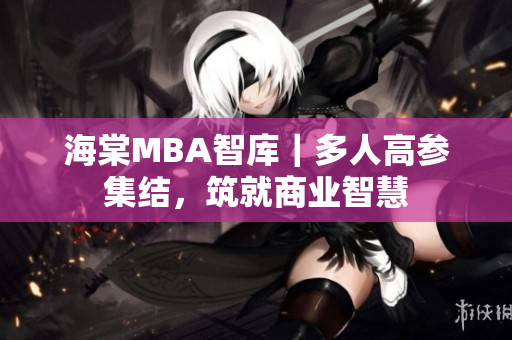 海棠MBA智库｜多人高参集结，筑就商业智慧