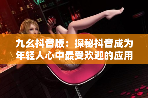 九幺抖音版：探秘抖音成为年轻人心中最受欢迎的应用的原因
