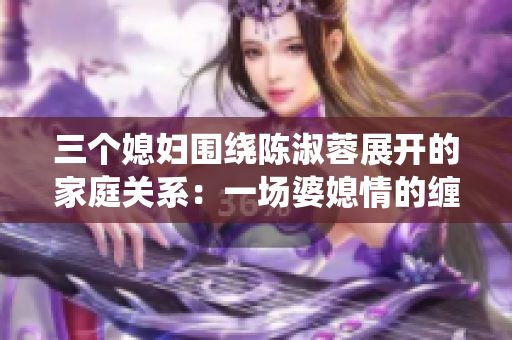 三个媳妇围绕陈淑蓉展开的家庭关系：一场婆媳情的缠绵舞曲