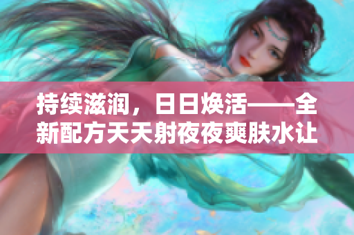 持续滋润，日日焕活——全新配方天天射夜夜爽肤水让肌肤更加水润动人！