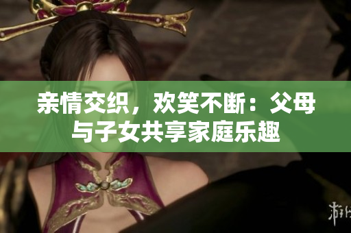 亲情交织，欢笑不断：父母与子女共享家庭乐趣