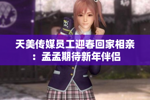 天美传媒员工迎春回家相亲：孟孟期待新年伴侣