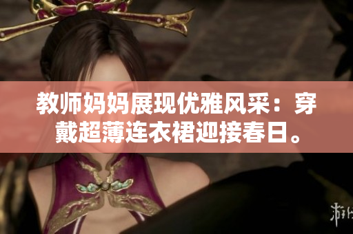 教师妈妈展现优雅风采：穿戴超薄连衣裙迎接春日。