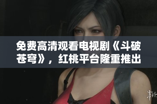 免费高清观看电视剧《斗破苍穹》，红桃平台隆重推出