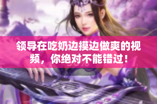 领导在吃奶边摸边做爽的视频，你绝对不能错过！