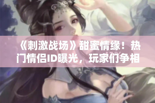 《刺激战场》甜蜜情缘！热门情侣ID曝光，玩家们争相模仿