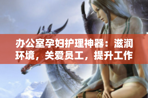 办公室孕妇护理神器：滋润环境，关爱员工，提升工作效率