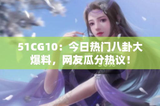 51CG10：今日热门八卦大爆料，网友瓜分热议！