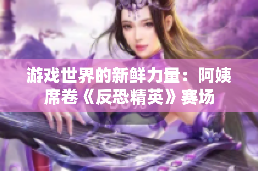 游戏世界的新鲜力量：阿姨席卷《反恐精英》赛场
