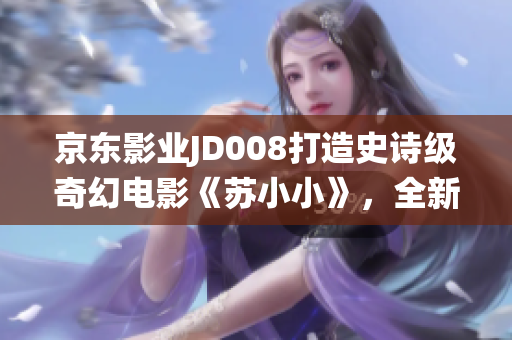 京东影业JD008打造史诗级奇幻电影《苏小小》，全新惊艳演绎经典传说