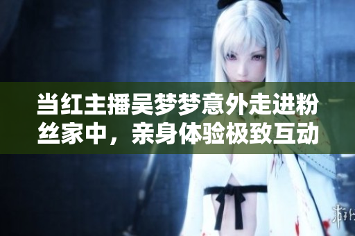当红主播吴梦梦意外走进粉丝家中，亲身体验极致互动，洗澡直播引起热议
