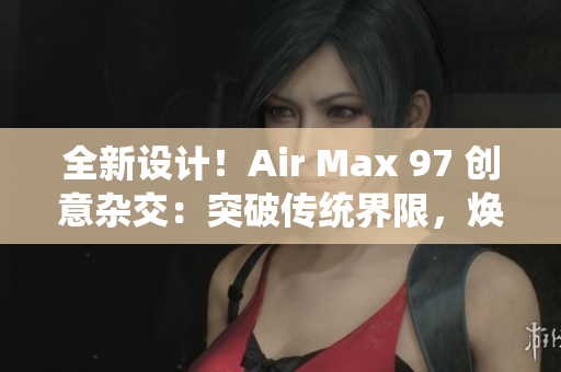 全新设计！Air Max 97 创意杂交：突破传统界限，焕发全新活力！