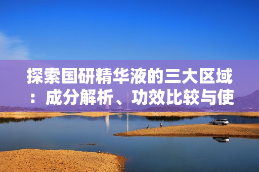探索国研精华液的三大区域：成分解析、功效比较与使用建议