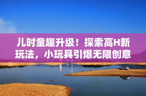 儿时童趣升级！探索高H新玩法，小玩具引爆无限创意