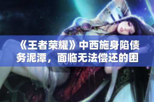 《王者荣耀》中西施身陷债务泥潭，面临无法偿还的困境