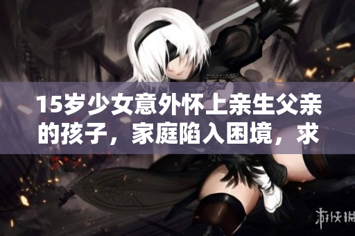 15岁少女意外怀上亲生父亲的孩子，家庭陷入困境，求助与应对方案