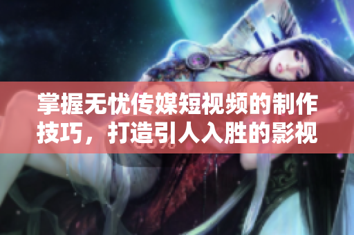 掌握无忧传媒短视频的制作技巧，打造引人入胜的影视体验